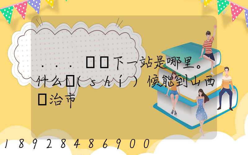 ...請問下一站是哪里。什么時(shí)候能到山西長治市