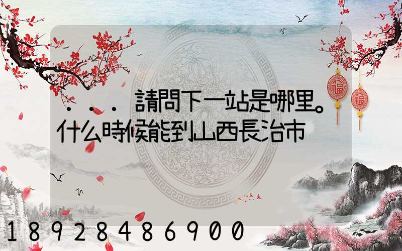 ...請問下一站是哪里。什么時候能到山西長治市