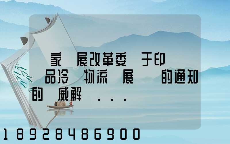 國家發展改革委關于印發農產品冷鏈物流發展規劃的通知的權威解讀...