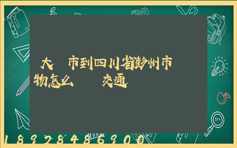 大連市到四川省澎州市運貨物怎么選擇交通運輸