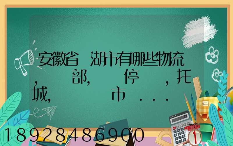 安徽省蕪湖市有哪些物流園,貨運部,貨運停車場,托運城,專線貨運市場...