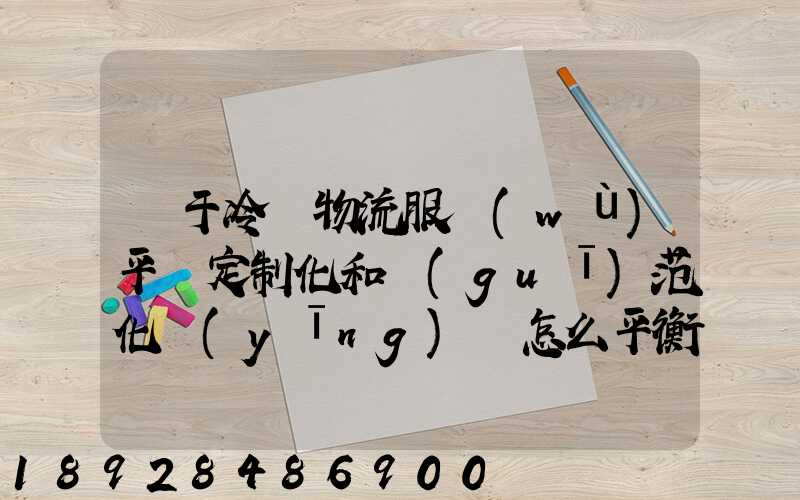 對于冷鏈物流服務(wù)平臺定制化和規(guī)范化應(yīng)該怎么平衡