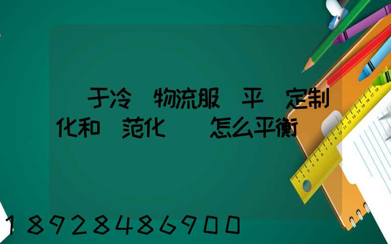 對于冷鏈物流服務平臺定制化和規范化應該怎么平衡