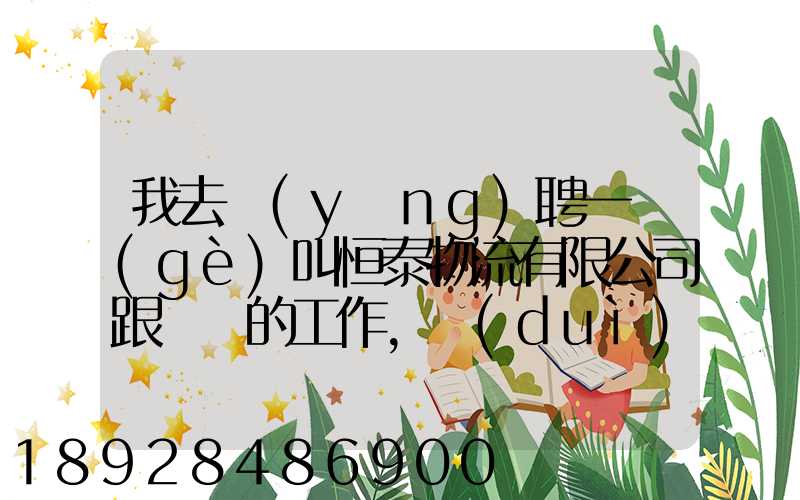 我去應(yīng)聘一個(gè)叫恒泰物流有限公司跟單員的工作,對(duì)方叫我去了一個(gè)小...