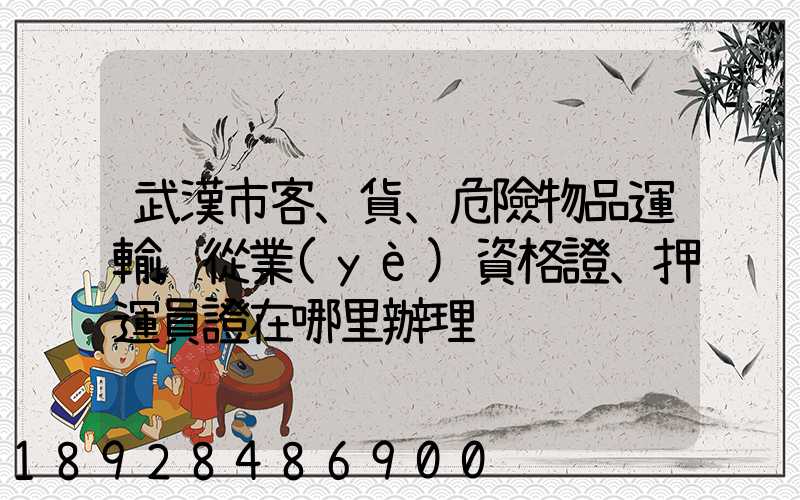 武漢市客、貨、危險物品運輸,從業(yè)資格證、押運員證在哪里辦理