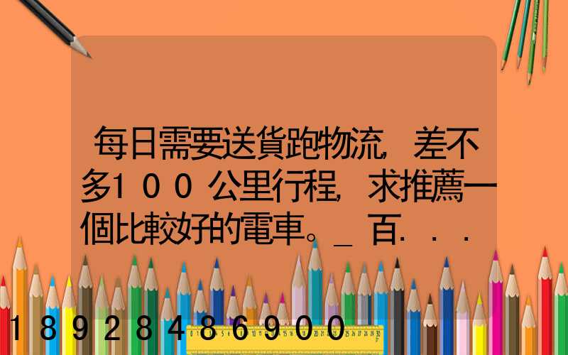 每日需要送貨跑物流,差不多100公里行程,求推薦一個比較好的電車。_百...