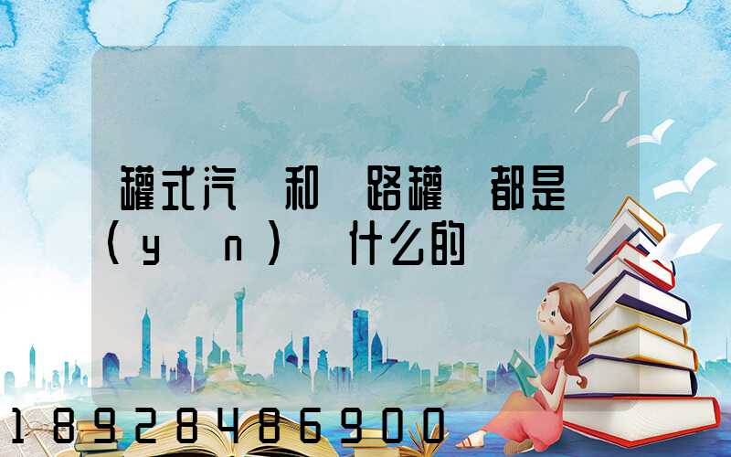 罐式汽車和鐵路罐車都是運(yùn)輸什么的