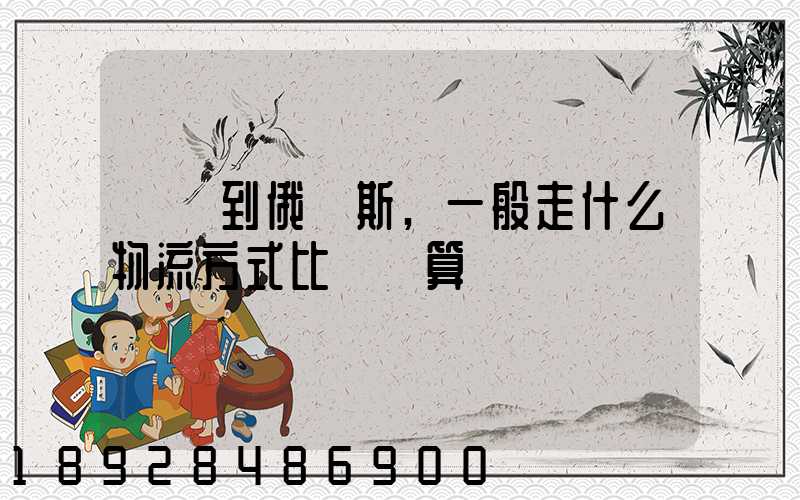 運貨到俄羅斯,一般走什么物流方式比較劃算