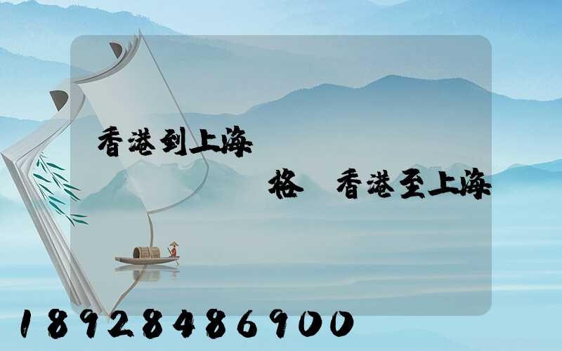 香港到上海貨運(yùn)價(jià)格,香港至上海貨運(yùn)費(fèi)用有哪些